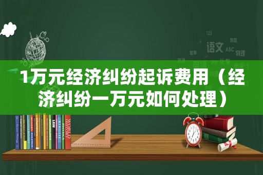 1萬元經濟糾紛起訴費用（經濟糾紛一萬元如何處理）