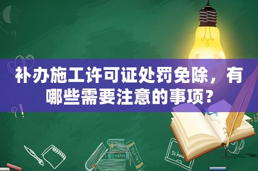 補辦施工許可證處罰免除，有哪些需要注意的事項？