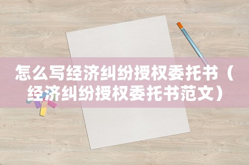 怎么寫經濟糾紛授權委托書（經濟糾紛授權委托書范文）