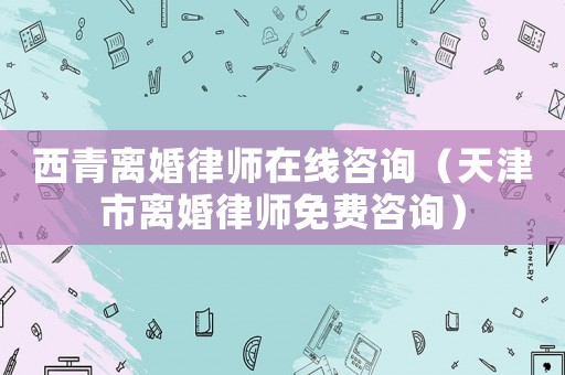 西青離婚律師在線咨詢（天津市離婚律師免費咨詢）
