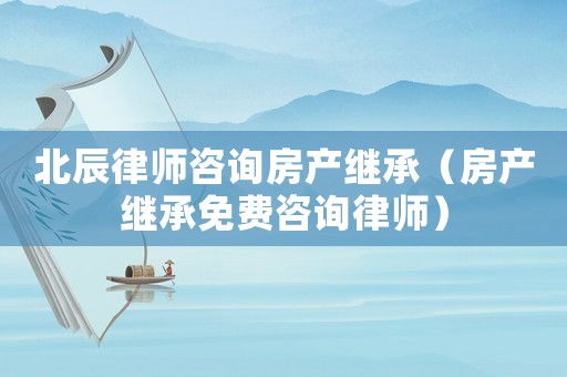 北辰律師咨詢房產(chǎn)繼承（房產(chǎn)繼承免費咨詢律師）