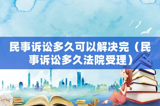 民事訴訟多久可以解決完（民事訴訟多久法院受理）