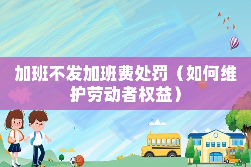 加班不發加班費處罰（如何維護勞動者權益）