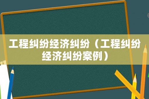 工程糾紛經濟糾紛（工程糾紛經濟糾紛案例）