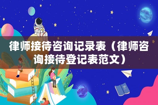 律師接待咨詢記錄表（律師咨詢接待登記表范文）