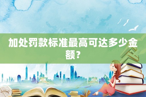 加處罰款標準最高可達多少金額？