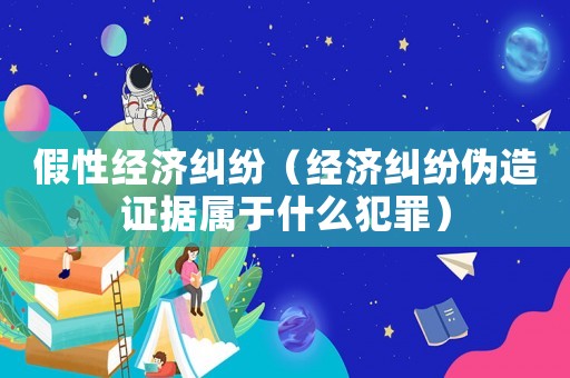 假性經(jīng)濟糾紛（經(jīng)濟糾紛偽造證據(jù)屬于什么犯罪）