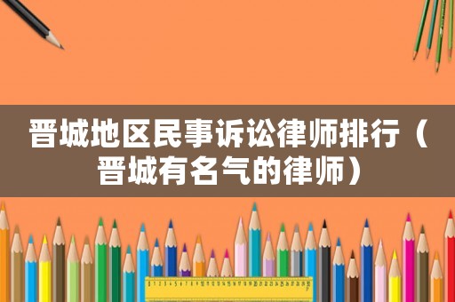 晉城地區(qū)民事訴訟律師排行（晉城有名氣的律師）
