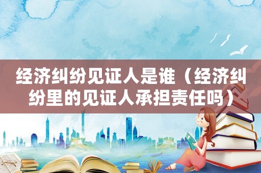 經濟糾紛見證人是誰（經濟糾紛里的見證人承擔責任嗎）