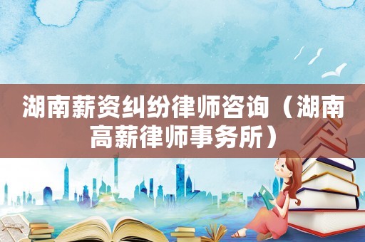 湖南薪資糾紛律師咨詢（湖南高薪律師事務所）