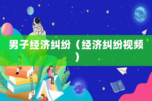 男子經濟糾紛（經濟糾紛視頻）