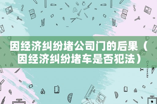 因經(jīng)濟(jì)糾紛堵公司門的后果（因經(jīng)濟(jì)糾紛堵車是否犯法）