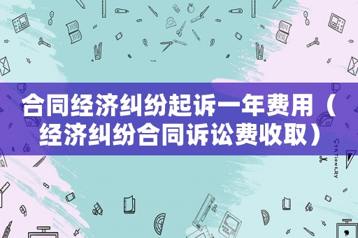 合同經濟糾紛起訴一年費用（經濟糾紛合同訴訟費收取）