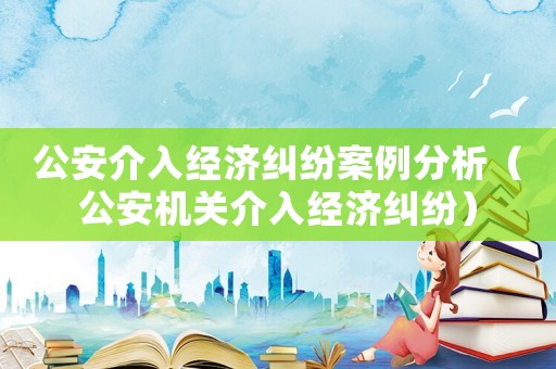 公安介入經濟糾紛案例分析（公安機關介入經濟糾紛）