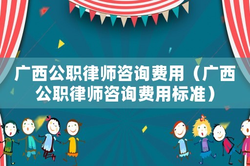廣西公職律師咨詢費(fèi)用（廣西公職律師咨詢費(fèi)用標(biāo)準(zhǔn)）
