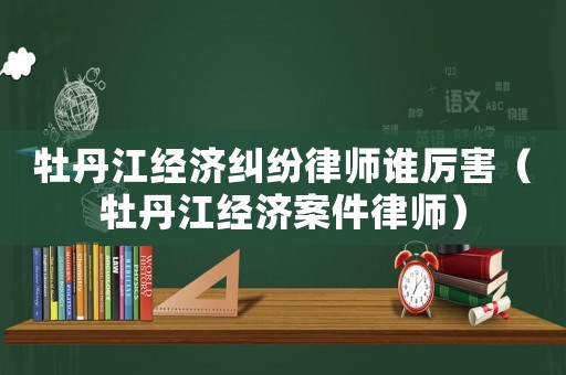 牡丹江經濟糾紛律師誰厲害（牡丹江經濟案件律師）