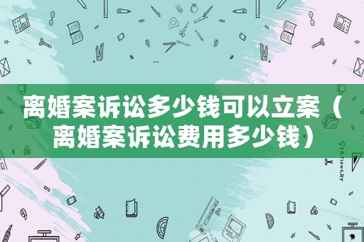 離婚案訴訟多少錢可以立案（離婚案訴訟費(fèi)用多少錢）