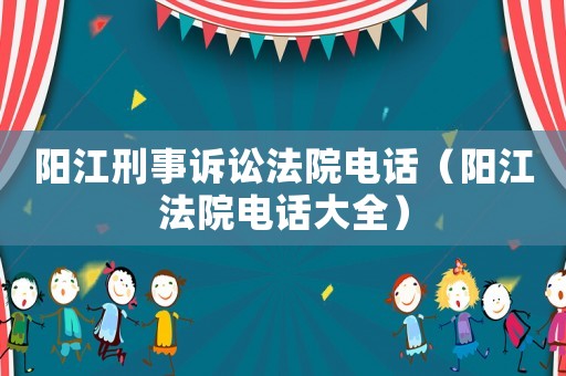 陽(yáng)江刑事訴訟法院電話（陽(yáng)江法院電話大全）