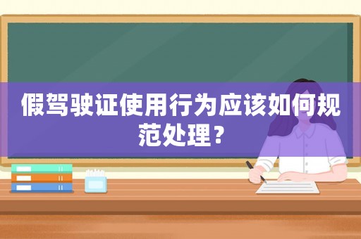 假駕駛證使用行為應該如何規范處理？