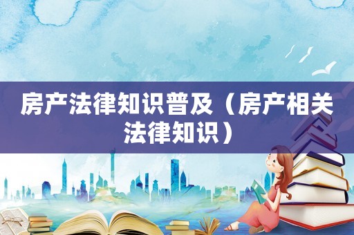 房產法律知識普及（房產相關法律知識）