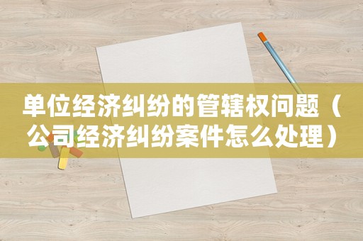 單位經濟糾紛的管轄權問題（公司經濟糾紛案件怎么處理）