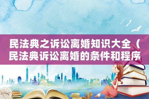 民法典之訴訟離婚知識大全（民法典訴訟離婚的條件和程序）