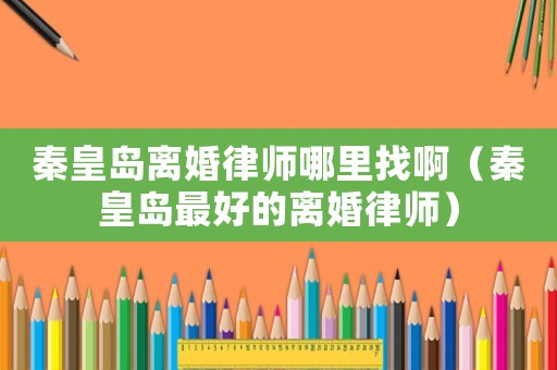 秦皇島離婚律師哪里找啊（秦皇島最好的離婚律師）