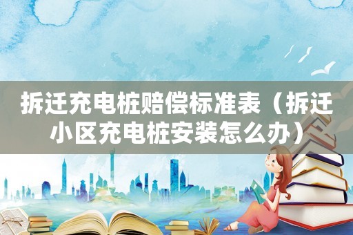 拆遷充電樁賠償標準表（拆遷小區充電樁安裝怎么辦）