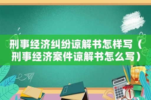 刑事經(jīng)濟糾紛諒解書怎樣寫（刑事經(jīng)濟案件諒解書怎么寫）