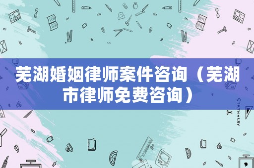 蕪湖婚姻律師案件咨詢（蕪湖市律師免費咨詢）