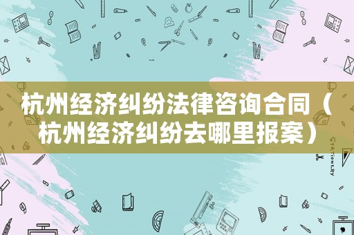 杭州經(jīng)濟糾紛法律咨詢合同（杭州經(jīng)濟糾紛去哪里報案）