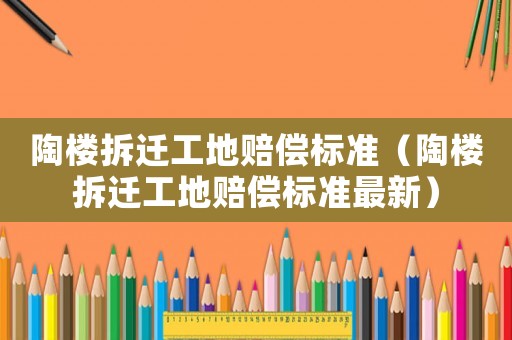陶樓拆遷工地賠償標準（陶樓拆遷工地賠償標準最新）