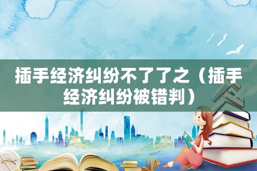 插手經(jīng)濟(jì)糾紛不了了之（插手經(jīng)濟(jì)糾紛被錯(cuò)判）