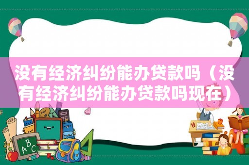 沒(méi)有經(jīng)濟(jì)糾紛能辦貸款嗎（沒(méi)有經(jīng)濟(jì)糾紛能辦貸款嗎現(xiàn)在）