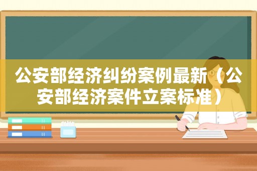 公安部經(jīng)濟(jì)糾紛案例最新（公安部經(jīng)濟(jì)案件立案標(biāo)準(zhǔn)）