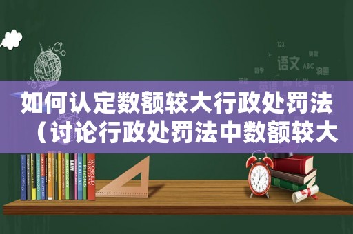如何認(rèn)定數(shù)額較大行政處罰法（討論行政處罰法中數(shù)額較大的認(rèn)定標(biāo)準(zhǔn)）