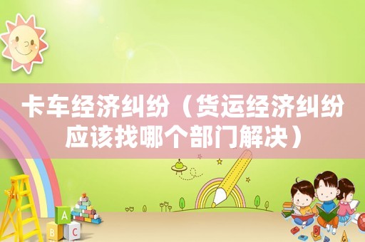 卡車經(jīng)濟糾紛（貨運經(jīng)濟糾紛應(yīng)該找哪個部門解決）