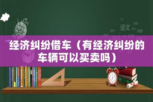 經濟糾紛借車（有經濟糾紛的車輛可以買賣嗎）
