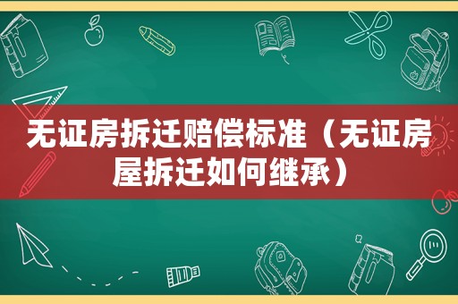 無證房拆遷賠償標準（無證房屋拆遷如何繼承）