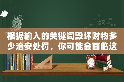 根據輸入的關鍵詞毀壞財物多少治安處罰，你可能會面臨這些嚴厲的懲罰
