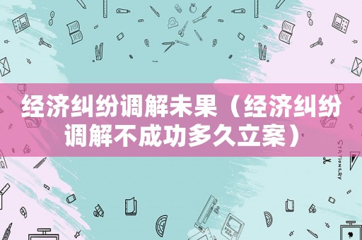 經濟糾紛調解未果（經濟糾紛調解不成功多久立案）