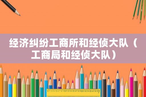 經濟糾紛工商所和經偵大隊（工商局和經偵大隊）