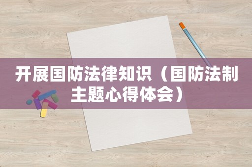 開展國防法律知識（國防法制主題心得體會）