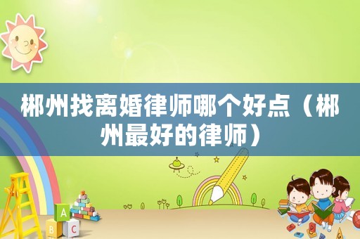 郴州找離婚律師哪個好點（郴州最好的律師）