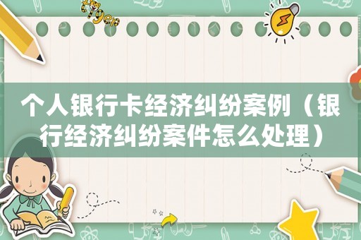 個人銀行卡經濟糾紛案例（銀行經濟糾紛案件怎么處理）