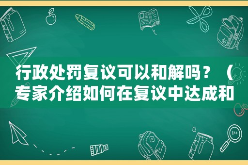 行政處罰復議可以和解嗎？（專家介紹如何在復議中達成和解）