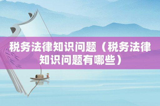稅務法律知識問題（稅務法律知識問題有哪些）