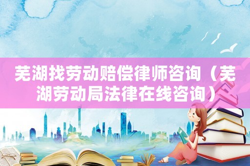 蕪湖找勞動賠償律師咨詢（蕪湖勞動局法律在線咨詢）