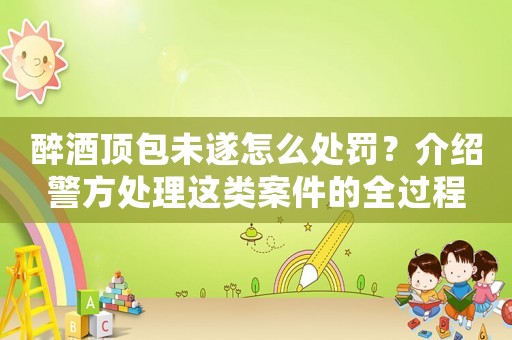 醉酒頂包未遂怎么處罰？介紹警方處理這類案件的全過程