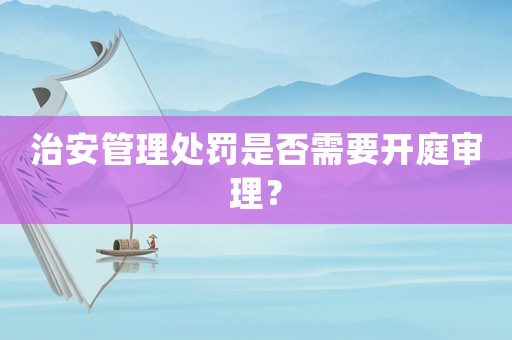 治安管理處罰是否需要開庭審理？